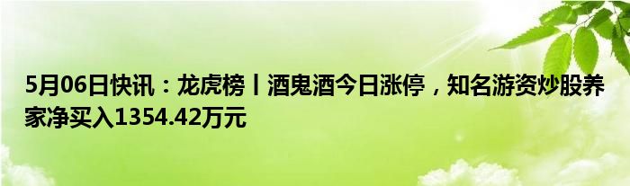 5月06日快讯：龙虎榜丨酒鬼酒今日涨停，知名游资炒股养家净买入1354.42万元