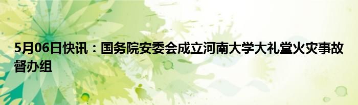 5月06日快讯：国务院安委会成立河南大学大礼堂火灾事故督办组